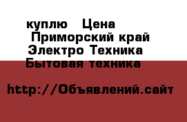 куплю › Цена ­ 500 - Приморский край Электро-Техника » Бытовая техника   